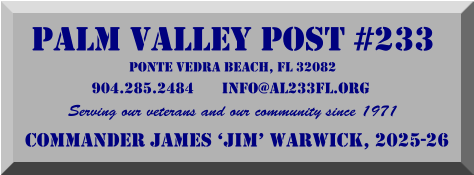 PALM VALLEY POST #233 PONTE VEDRA BEACH, FL 32082 904.285.2484       info@al233fl.org  Serving our veterans and our community since 1971 Commander James ‘Jim’ Warwick, 2025-26