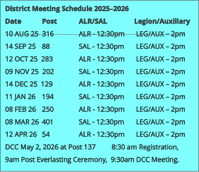 District Meeting Schedule 2025–2026 Date 		Post 		ALR/SAL 		Legion/Auxiliary 10 AUG 25  316 		ALR - 12:30pm	 LEG/AUX – 2pm 14 SEP 25 	88 		SAL - 12:30pm	 LEG/AUX – 2pm 12 OCT 25  283 		ALR - 12:30pm 	 LEG/AUX – 2pm 09 NOV 25  202 		SAL - 12:30pm 	 LEG/AUX – 2pm 14 DEC 25  129 		ALR - 12:30pm 	 LEG/AUX – 2pm 11 JAN 26 	194 		SAL - 12:30pm	 LEG/AUX – 2pm 08 FEB 26 	250 		ALR - 12:30pm 	 LEG/AUX – 2pm 08 MAR 26 	401 		SAL - 12:30pm 	 LEG/AUX – 2pm 12 APR 26 	54 		ALR - 12:30pm 	 LEG/AUX – 2pm DCC May 2, 2026 at Post 137         8:30 am Registration, 9am Post Everlasting Ceremony,  9:30am DCC Meeting.
