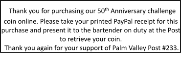 Thank you for purchasing our 50th Anniversary challenge coin online. Please take your printed PayPal receipt for this purchase and present it to the bartender on duty at the Post to retrieve your coin. Thank you again for your support of Palm Valley Post #233.
