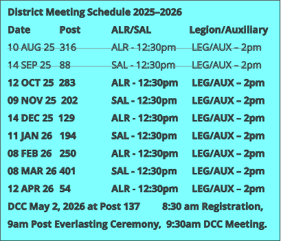 District Meeting Schedule 2025–2026 Date 		Post 		ALR/SAL 		Legion/Auxiliary 10 AUG 25  316 		ALR - 12:30pm	 LEG/AUX – 2pm 14 SEP 25 	88 		SAL - 12:30pm	 LEG/AUX – 2pm 12 OCT 25  283 		ALR - 12:30pm 	 LEG/AUX – 2pm 09 NOV 25  202 		SAL - 12:30pm 	 LEG/AUX – 2pm 14 DEC 25  129 		ALR - 12:30pm 	 LEG/AUX – 2pm 11 JAN 26 	194 		SAL - 12:30pm	 LEG/AUX – 2pm 08 FEB 26 	250 		ALR - 12:30pm 	 LEG/AUX – 2pm 08 MAR 26 	401 		SAL - 12:30pm 	 LEG/AUX – 2pm 12 APR 26 	54 		ALR - 12:30pm 	 LEG/AUX – 2pm DCC May 2, 2026 at Post 137         8:30 am Registration, 9am Post Everlasting Ceremony,  9:30am DCC Meeting.