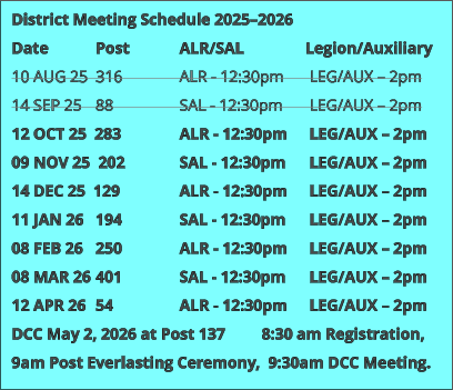 District Meeting Schedule 2025–2026 Date 		Post 		ALR/SAL 		Legion/Auxiliary 10 AUG 25  316 		ALR - 12:30pm	 LEG/AUX – 2pm 14 SEP 25 	88 		SAL - 12:30pm	 LEG/AUX – 2pm 12 OCT 25  283 		ALR - 12:30pm 	 LEG/AUX – 2pm 09 NOV 25  202 		SAL - 12:30pm 	 LEG/AUX – 2pm 14 DEC 25  129 		ALR - 12:30pm 	 LEG/AUX – 2pm 11 JAN 26 	194 		SAL - 12:30pm	 LEG/AUX – 2pm 08 FEB 26 	250 		ALR - 12:30pm 	 LEG/AUX – 2pm 08 MAR 26 	401 		SAL - 12:30pm 	 LEG/AUX – 2pm 12 APR 26 	54 		ALR - 12:30pm 	 LEG/AUX – 2pm DCC May 2, 2026 at Post 137         8:30 am Registration, 9am Post Everlasting Ceremony,  9:30am DCC Meeting.